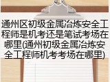 通州区初级金属冶炼安全工程师是机考还是笔试考场在哪里(通州初级金属冶炼安全工程师机考考场在哪里)