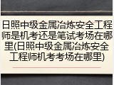 日照中级金属冶炼安全工程师是机考还是笔试考场在哪里(日照中级金属冶炼安全工程师机考考场在哪里)