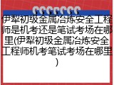 伊犁初级金属冶炼安全工程师是机考还是笔试考场在哪里(伊犁初级金属冶炼安全工程师机考笔试考场在哪里)