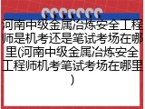 河南中级金属冶炼安全工程师是机考还是笔试考场在哪里(河南中级金属冶炼安全工程师机考笔试考场在哪里)