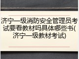 济宁一级消防安全管理员考试要看教材吗具体哪些书(济宁一级教材考试)
