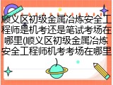 顺义区初级金属冶炼安全工程师是机考还是笔试考场在哪里(顺义区初级金属冶炼安全工程师机考考场在哪里)