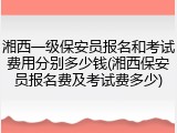 湘西一级保安员报名和考试费用分别多少钱(湘西保安员报名费及考试费多少)