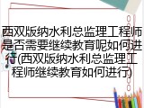 西双版纳水利总监理工程师是否需要继续教育呢如何进行(西双版纳水利总监理工程师继续教育如何进行)