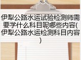 伊犁公路水运试验检测师需要学什么科目呢哪些内容(伊犁公路水运检测科目内容)