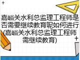 嘉峪关水利总监理工程师是否需要继续教育呢如何进行(嘉峪关水利总监理工程师需继续教育)