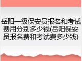 岳阳一级保安员报名和考试费用分别多少钱(岳阳保安员报名费和考试费多少钱)
