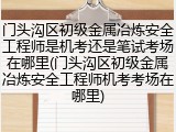 门头沟区初级金属冶炼安全工程师是机考还是笔试考场在哪里(门头沟区初级金属冶炼安全工程师机考考场在哪里)