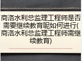 商洛水利总监理工程师是否需要继续教育呢如何进行(商洛水利总监理工程师需继续教育)