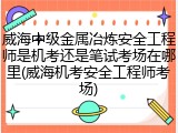 威海中级金属冶炼安全工程师是机考还是笔试考场在哪里(威海机考安全工程师考场)
