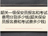 韶关一级保安员报名和考试费用分别多少钱(韶关保安员报名费和考试费多少钱)