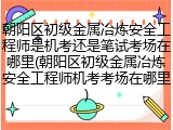 朝阳区初级金属冶炼安全工程师是机考还是笔试考场在哪里(朝阳区初级金属冶炼安全工程师机考考场在哪里)