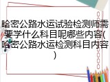 哈密公路水运试验检测师需要学什么科目呢哪些内容(哈密公路水运检测科目内容)