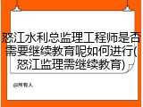 怒江水利总监理工程师是否需要继续教育呢如何进行(怒江监理需继续教育)