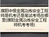 濮阳中级金属冶炼安全工程师是机考还是笔试考场在哪里(濮阳金属冶炼安全工程师机考考场)
