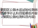 朝阳区公路水运试验检测师需要学什么科目呢哪些内容(朝阳公路检测科目内容)