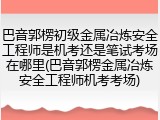 巴音郭楞初级金属冶炼安全工程师是机考还是笔试考场在哪里(巴音郭楞金属冶炼安全工程师机考考场)