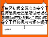 河东区初级金属冶炼安全工程师是机考还是笔试考场在哪里(河东区初级金属冶炼安全工程师机考考场在哪里)