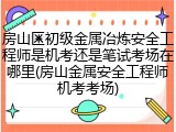 房山区初级金属冶炼安全工程师是机考还是笔试考场在哪里(房山金属安全工程师机考考场)