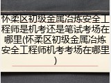 怀柔区初级金属冶炼安全工程师是机考还是笔试考场在哪里(怀柔区初级金属冶炼安全工程师机考考场在哪里)