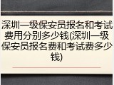 深圳一级保安员报名和考试费用分别多少钱(深圳一级保安员报名费和考试费多少钱)