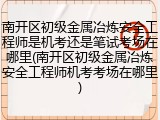 南开区初级金属冶炼安全工程师是机考还是笔试考场在哪里(南开区初级金属冶炼安全工程师机考考场在哪里)