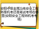 安阳中级金属冶炼安全工程师是机考还是笔试考场在哪里(安阳安全工程师机考考场)