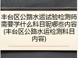 丰台区公路水运试验检测师需要学什么科目呢哪些内容(丰台区公路水运检测科目内容)