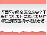 河西区初级金属冶炼安全工程师是机考还是笔试考场在哪里(河西区机考笔试考场)