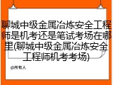 聊城中级金属冶炼安全工程师是机考还是笔试考场在哪里(聊城中级金属冶炼安全工程师机考考场)