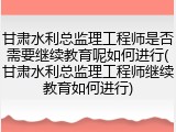 甘肃水利总监理工程师是否需要继续教育呢如何进行(甘肃水利总监理工程师继续教育如何进行)