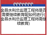 金昌水利总监理工程师是否需要继续教育呢如何进行(金昌水利总监理工程师需继续教育)