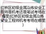 红桥区初级金属冶炼安全工程师是机考还是笔试考场在哪里(红桥区初级金属冶炼安全工程师机考考场在哪里)