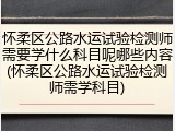 怀柔区公路水运试验检测师需要学什么科目呢哪些内容(怀柔区公路水运试验检测师需学科目)