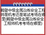 鹤壁中级金属冶炼安全工程师是机考还是笔试考场在哪里(鹤壁中级金属冶炼安全工程师机考考场在哪里)