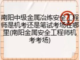 南阳中级金属冶炼安全工程师是机考还是笔试考场在哪里(南阳金属安全工程师机考考场)