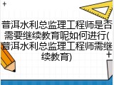 普洱水利总监理工程师是否需要继续教育呢如何进行(普洱水利总监理工程师需继续教育)