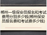 郴州一级保安员报名和考试费用分别多少钱(郴州保安员报名费和考试费多少钱)