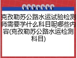 克孜勒苏公路水运试验检测师需要学什么科目呢哪些内容(克孜勒苏公路水运检测科目)