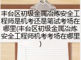 丰台区初级金属冶炼安全工程师是机考还是笔试考场在哪里(丰台区初级金属冶炼安全工程师机考考场在哪里)