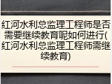 红河水利总监理工程师是否需要继续教育呢如何进行(红河水利总监理工程师需继续教育)