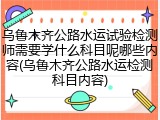 乌鲁木齐公路水运试验检测师需要学什么科目呢哪些内容(乌鲁木齐公路水运检测科目内容)