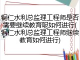 铜仁水利总监理工程师是否需要继续教育呢如何进行(铜仁水利总监理工程师继续教育如何进行)