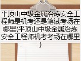 平顶山中级金属冶炼安全工程师是机考还是笔试考场在哪里(平顶山中级金属冶炼安全工程师机考考场在哪里)