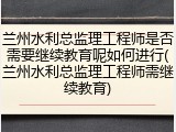 兰州水利总监理工程师是否需要继续教育呢如何进行(兰州水利总监理工程师需继续教育)