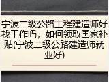 宁波二级公路工程建造师好找工作吗，如何领取国家补贴(宁波二级公路建造师就业好)