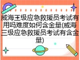 威海三级应急救援员考试有用吗难度如何含金量(威海三级应急救援员考试有含金量)
