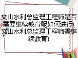 文山水利总监理工程师是否需要继续教育呢如何进行(文山水利总监理工程师需继续教育)