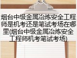 烟台中级金属冶炼安全工程师是机考还是笔试考场在哪里(烟台中级金属冶炼安全工程师机考笔试考场)