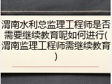 渭南水利总监理工程师是否需要继续教育呢如何进行(渭南监理工程师需继续教育)